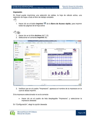 Consejo de la Judicatura Federal
Secretaría Ejecutiva de Obra, Recursos Materiales y Servicios Generales
Dirección General de Informática
Dirección de Capacitación en TI
Microsoft Excel 2010 Básico
Manual de Usuario
Página 95
Impresión
En Excel puede imprimirse una selección de celdas, la hoja de cálculo activa, una
selección de hojas o todo el libro de trabajo completo.

1. Hacer clic en el botón Imprimir de la Barra de Acceso rápido, para imprimir
todas las páginas de la hoja activa


1. Hacer clic en la ficha Archivo (ALT, O)
2. Seleccionar el comando Imprimir (K)
3. Verificar que en el cuadro “Impresora”, aparezca el nombre de la impresora en la
cual se desea imprimir.
Si la impresora seleccionada no es la correcta:
Hacer clic en el cuadro de lista desplegable “Impresora”, y seleccionar la
impresora deseada
En “Configuración”, elegir la opción deseada
 