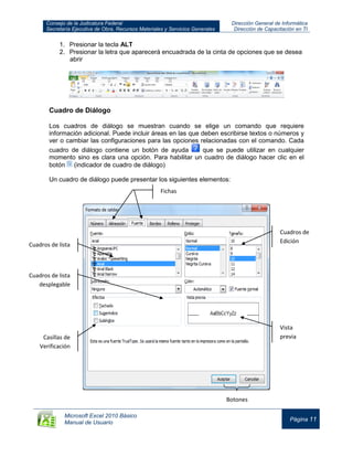 Consejo de la Judicatura Federal
Secretaría Ejecutiva de Obra, Recursos Materiales y Servicios Generales
Dirección General de Informática
Dirección de Capacitación en TI
Microsoft Excel 2010 Básico
Manual de Usuario
Página 11
1. Presionar la tecla ALT
2. Presionar la letra que aparecerá encuadrada de la cinta de opciones que se desea
abrir
Cuadro de Diálogo
Los cuadros de diálogo se muestran cuando se elige un comando que requiere
información adicional. Puede incluir áreas en las que deben escribirse textos o números y
ver o cambiar las configuraciones para las opciones relacionadas con el comando. Cada
cuadro de diálogo contiene un botón de ayuda que se puede utilizar en cualquier
momento sino es clara una opción. Para habilitar un cuadro de diálogo hacer clic en el
botón (indicador de cuadro de diálogo)
Un cuadro de diálogo puede presentar los siguientes elementos:
Botones
Cuadros de
Edición
Cuadros de lista
desplegable
Fichas
Cuadros de lista
Casillas de
Verificación
Vista
previa
 
