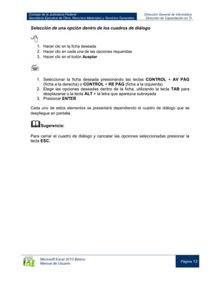 Consejo de la Judicatura Federal
Secretaría Ejecutiva de Obra, Recursos Materiales y Servicios Generales
Dirección General de Informática
Dirección de Capacitación en TI
Microsoft Excel 2010 Básico
Manual de Usuario
Página 13
Selección de una opción dentro de los cuadros de diálogo

1. Hacer clic en la ficha deseada
2. Hacer clic en cada una de las opciones requeridas
3. Hacer clic en el botón Aceptar

1. Seleccionar la ficha deseada presionando las teclas CONTROL + AV PÁG
(ficha a la derecha) o CONTROL + RE PÁG (ficha a la izquierda)
2. Elegir las opciones deseadas dentro de la ficha, utilizando la tecla TAB para
desplazarse o la tecla ALT + la letra que aparezca subrayada
3. Presionar ENTER
Cada uno de estos elementos se presentará dependiendo el cuadro de diálogo que se
despliegue en pantalla.
Sugerencia:
Para cerrar el cuadro de diálogo y cancelar las opciones seleccionadas presionar la
tecla ESC.
 