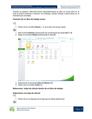 Consejo de la Judicatura Federal
Secretaría Ejecutiva de Obra, Recursos Materiales y Servicios Generales
Dirección General de Informática
Dirección de Capacitación en TI
Microsoft Excel 2010 Básico
Manual de Usuario
Página 15
Cuando se ingresa a Microsoft Excel automáticamente se abre un nuevo libro en el
cual se podrá comenzar a escribir; sin embargo, podrán crearse nuevos libros en el
momento que se desee.
Creación de un libro de trabajo nuevo

1. Hacer clic en el botón Nuevo... , de la barra de acceso rápido

1. Abrir la ficha Archivo presionando las combinación de teclas ALT + A
2. Elegir el comando Nuevo presionando la tecla N
3. Seleccionar el comando Libro en blanco (D)
4. Hacer clic en el botón Crear (s)
Seleccionar hojas de cálculo dentro de un libro de trabajo
Seleccionar una hoja de cálculo

1. Hacer clic en la etiqueta de la hoja que se desea seleccionar

 