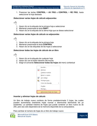 Consejo de la Judicatura Federal
Secretaría Ejecutiva de Obra, Recursos Materiales y Servicios Generales
Dirección General de Informática
Dirección de Capacitación en TI
Microsoft Excel 2010 Básico
Manual de Usuario
Página 16
1. Presionar las teclas CONTROL + AV PÁG o CONTROL + RE PÁG, hasta
seleccionar la hoja deseada
Seleccionar varias hojas de cálculo adyacentes

1. Hacer clic en la etiqueta de la primera hoja a seleccionar
2. Mantener presionada la tecla SHIFT
3. Hacer clic en la etiqueta de la última hoja que se desea seleccionar
Seleccionar varias hojas de cálculo no adyacentes

1. Hacer clic en la etiqueta de la primera hoja
2. Mantener presionada la tecla CONTROL
3. Hacer clic en las etiquetas de las hojas a seleccionar
Seleccionar todas las hojas de cálculo de un libro

1. Hacer clic en la etiqueta de cualquier hoja
2. Hacer clic con el botón derecho del mouse
3. Elegir el comando Seleccionar todas las hojas del menú contextual
Insertar y eliminar hojas de cálculo
Un libro de trabajo nuevo contiene de forma predeterminada 3 hojas, las cuales
pueden aumentarse insertando hojas nuevas o disminuirse eliminando las ya
existentes. La cantidad máxima de hojas que puede contener un libro nuevo es de
255, pero eso sólo dependerá de la memoria disponible de la computadora.
Para cambiar el número de hojas de un libro de trabajo nuevo:
 