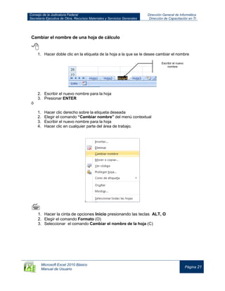 Consejo de la Judicatura Federal
Secretaría Ejecutiva de Obra, Recursos Materiales y Servicios Generales
Dirección General de Informática
Dirección de Capacitación en TI
Microsoft Excel 2010 Básico
Manual de Usuario
Página 21
Cambiar el nombre de una hoja de cálculo

1. Hacer doble clic en la etiqueta de la hoja a la que se le desee cambiar el nombre
2. Escribir el nuevo nombre para la hoja
3. Presionar ENTER
ó
1. Hacer clic derecho sobre la etiqueta deseada
2. Elegir el comando “Cambiar nombre” del menú contextual
3. Escribir el nuevo nombre para la hoja
4. Hacer clic en cualquier parte del área de trabajo.



1. Hacer la cinta de opciones Inicio presionando las teclas ALT, O
2. Elegir el comando Formato (O)
3. Seleccionar el comando Cambiar el nombre de la hoja (C)
Escribir el nuevo
nombre
 
