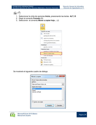 Consejo de la Judicatura Federal
Secretaría Ejecutiva de Obra, Recursos Materiales y Servicios Generales
Dirección General de Informática
Dirección de Capacitación en TI
Microsoft Excel 2010 Básico
Manual de Usuario
Página 24

1. Seleccionar la cinta de opciones Inicio, presionando las teclas ALT, O
2. Elegir el comando Formato (O)
3. Seleccionar el comando Mover o copiar hoja… (J)
Se mostrará el siguiente cuadro de diálogo.
 