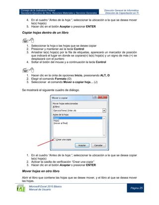Consejo de la Judicatura Federal
Secretaría Ejecutiva de Obra, Recursos Materiales y Servicios Generales
Dirección General de Informática
Dirección de Capacitación en TI
Microsoft Excel 2010 Básico
Manual de Usuario
Página 25
4. En el cuadro “Antes de la hoja:”, seleccionar la ubicación a la que se desea mover
la(s) hoja(s)
5. Hacer clic en el botón Aceptar o presionar ENTER
Copiar hojas dentro de un libro

1. Seleccionar la hoja o las hojas que se desee copiar
2. Presionar y mantener así la tecla Control
3. Arrastrar la(s) hoja(s) por la fila de etiquetas, aparecerá un marcador de posición
que indicará el lugar en donde se copiara(n) la(s) hoja(s) y un signo de más (+) se
desplazará con el puntero
4. Soltar el botón del mouse y a continuación la tecla Control

1. Hacer clic en la cinta de opciones Inicio, presionando ALT, O
2. Elegir el comando Formato (O)
3. Seleccionar el comando Mover o copiar hoja… (J)
Se mostrará el siguiente cuadro de diálogo.
1. En el cuadro “Antes de la hoja:”, seleccionar la ubicación a la que se desea copiar
la(s) hoja(s)
2. Activar la casilla de verificación “Crear una copia”
3. Hacer clic en el botón Aceptar o presionar ENTER
Mover hojas en otro libro
Abrir el libro que contiene las hojas que se desee mover, y el libro al que se desea mover
las hojas.
 