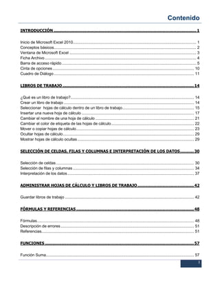 Contenido
I
INTRODUCCIÓN ..................................................................................................................1
Inicio de Microsoft Excel 2010.............................................................................................................. 1
Conceptos básicos............................................................................................................................... 2
Ventana de Microsoft Excel ................................................................................................................. 3
Ficha Archivo....................................................................................................................................... 4
Barra de acceso rápido........................................................................................................................ 5
Cinta de opciones .............................................................................................................................. 10
Cuadro de Diálogo............................................................................................................................. 11
LIBROS DE TRABAJO .........................................................................................................14
¿Qué es un libro de trabajo?.............................................................................................................. 14
Crear un libro de trabajo .................................................................................................................... 14
Seleccionar hojas de cálculo dentro de un libro de trabajo................................................................ 15
Insertar una nueva hoja de cálculo .................................................................................................... 17
Cambiar el nombre de una hoja de cálculo ........................................................................................ 21
Cambiar el color de etiqueta de las hojas de cálculo.......................................................................... 22
Mover o copiar hojas de cálculo......................................................................................................... 23
Ocultar hojas de cálculo..................................................................................................................... 29
Mostrar hojas de cálculo ocultas........................................................................................................ 29
SELECCIÓN DE CELDAS, FILAS Y COLUMNAS E INTERPRETACIÓN DE LOS DATOS...........30
Selección de celdas........................................................................................................................... 30
Selección de filas y columnas ............................................................................................................ 34
Interpretación de los datos................................................................................................................. 37
ADMINISTRAR HOJAS DE CÁLCULO Y LIBROS DE TRABAJO .............................................42
Guardar libros de trabajo ................................................................................................................... 42
FÓRMULAS Y REFERENCIAS ..............................................................................................48
Fórmulas............................................................................................................................................ 48
Descripción de errores....................................................................................................................... 51
Referencias........................................................................................................................................ 51
FUNCIONES .......................................................................................................................57
Función Suma.................................................................................................................................... 57
 