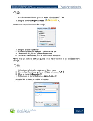 Consejo de la Judicatura Federal
Secretaría Ejecutiva de Obra, Recursos Materiales y Servicios Generales
Dirección General de Informática
Dirección de Capacitación en TI
Microsoft Excel 2010 Básico
Manual de Usuario
Página 26

1. Hacer clic en la cinta de opciones Vista, presionando ALT, N
2. Elegir el comando Organizar todo (A)
Se mostrará el siguiente cuadro de diálogo.
3. Elegir la opción "Horizontal"
4. Hacer clic en el botón Aceptar o presionar ENTER
5. Seleccionar la(s) hoja(s) que se desee mover
6. Arrastrar a la fila de etiquetas de hoja del libro de destino

Abrir el libro que contiene las hojas que se desee mover y el libro al que se desea mover
las hojas.

1. Seleccionar la hoja o las hojas que se desee mover
2. Hacer clic en la cinta de opciones Inicio, presionando ALT, O
3. Elegir el comando Formato (O)
4. Seleccionar el comando Mover o copiar hoja… (J)
Se mostrará el siguiente cuadro de diálogo.
 