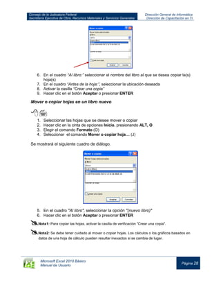 Consejo de la Judicatura Federal
Secretaría Ejecutiva de Obra, Recursos Materiales y Servicios Generales
Dirección General de Informática
Dirección de Capacitación en TI
Microsoft Excel 2010 Básico
Manual de Usuario
Página 28
6. En el cuadro “Al libro:” seleccionar el nombre del libro al que se desea copiar la(s)
hoja(s)
7. En el cuadro “Antes de la hoja:”, seleccionar la ubicación deseada
8. Activar la casilla “Crear una copia”
9. Hacer clic en el botón Aceptar o presionar ENTER
Mover o copiar hojas en un libro nuevo

1. Seleccionar las hojas que se desee mover o copiar
2. Hacer clic en la cinta de opciones Inicio, presionando ALT, O
3. Elegir el comando Formato (O)
4. Seleccionar el comando Mover o copiar hoja… (J)
Se mostrará el siguiente cuadro de diálogo.
5. En el cuadro "Al libro", seleccionar la opción "(nuevo libro)"
6. Hacer clic en el botón Aceptar o presionar ENTER
Nota1: Para copiar las hojas, activar la casilla de verificación "Crear una copia".
Nota2: Se debe tener cuidado al mover o copiar hojas. Los cálculos o los gráficos basados en
datos de una hoja de cálculo pueden resultar inexactos si se cambia de lugar.
 