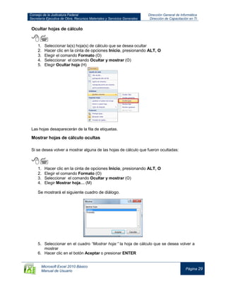 Consejo de la Judicatura Federal
Secretaría Ejecutiva de Obra, Recursos Materiales y Servicios Generales
Dirección General de Informática
Dirección de Capacitación en TI
Microsoft Excel 2010 Básico
Manual de Usuario
Página 29
Ocultar hojas de cálculo

1. Seleccionar la(s) hoja(s) de cálculo que se desea ocultar
2. Hacer clic en la cinta de opciones Inicio, presionando ALT, O
3. Elegir el comando Formato (O)
4. Seleccionar el comando Ocultar y mostrar (O)
5. Elegir Ocultar hoja (H)
Las hojas desaparecerán de la fila de etiquetas.
Mostrar hojas de cálculo ocultas
Si se desea volver a mostrar alguna de las hojas de cálculo que fueron ocultadas:

1. Hacer clic en la cinta de opciones Inicio, presionando ALT, O
2. Elegir el comando Formato (O)
3. Seleccionar el comando Ocultar y mostrar (O)
4. Elegir Mostrar hoja… (M)
Se mostrará el siguiente cuadro de diálogo.
5. Seleccionar en el cuadro “Mostrar hoja:” la hoja de cálculo que se desea volver a
mostrar
6. Hacer clic en el botón Aceptar o presionar ENTER
 