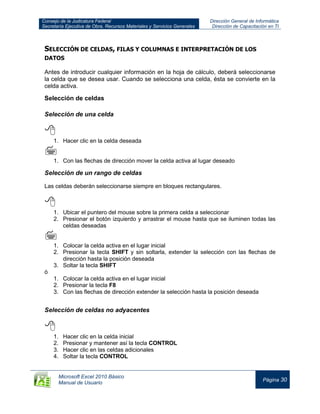 Consejo de la Judicatura Federal
Secretaría Ejecutiva de Obra, Recursos Materiales y Servicios Generales
Dirección General de Informática
Dirección de Capacitación en TI
Microsoft Excel 2010 Básico
Manual de Usuario
Página 30
SELECCIÓN DE CELDAS, FILAS Y COLUMNAS E INTERPRETACIÓN DE LOS
DATOS
Antes de introducir cualquier información en la hoja de cálculo, deberá seleccionarse
la celda que se desea usar. Cuando se selecciona una celda, ésta se convierte en la
celda activa.
Selección de celdas
Selección de una celda

1. Hacer clic en la celda deseada

1. Con las flechas de dirección mover la celda activa al lugar deseado
Selección de un rango de celdas
Las celdas deberán seleccionarse siempre en bloques rectangulares.

1. Ubicar el puntero del mouse sobre la primera celda a seleccionar
2. Presionar el botón izquierdo y arrastrar el mouse hasta que se iluminen todas las
celdas deseadas

1. Colocar la celda activa en el lugar inicial
2. Presionar la tecla SHIFT y sin soltarla, extender la selección con las flechas de
dirección hasta la posición deseada
3. Soltar la tecla SHIFT
ó
1. Colocar la celda activa en el lugar inicial
2. Presionar la tecla F8
3. Con las flechas de dirección extender la selección hasta la posición deseada
Selección de celdas no adyacentes

1. Hacer clic en la celda inicial
2. Presionar y mantener así la tecla CONTROL
3. Hacer clic en las celdas adicionales
4. Soltar la tecla CONTROL
 