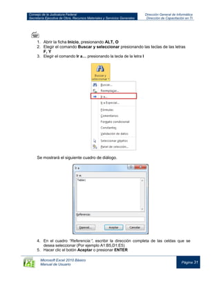 Consejo de la Judicatura Federal
Secretaría Ejecutiva de Obra, Recursos Materiales y Servicios Generales
Dirección General de Informática
Dirección de Capacitación en TI
Microsoft Excel 2010 Básico
Manual de Usuario
Página 31

1. Abrir la ficha Inicio, presionando ALT, O
2. Elegir el comando Buscar y seleccionar presionando las teclas de las letras
F, Y
3. Elegir el comando Ir a… presionando la tecla de la letra I
Se mostrará el siguiente cuadro de diálogo.
4. En el cuadro “Referencia:”, escribir la dirección completa de las celdas que se
desea seleccionar (Por ejemplo A1:B5,D1:E5)
5. Hacer clic el botón Aceptar o presionar ENTER
 