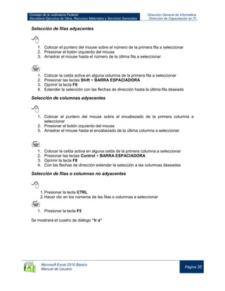Consejo de la Judicatura Federal
Secretaría Ejecutiva de Obra, Recursos Materiales y Servicios Generales
Dirección General de Informática
Dirección de Capacitación en TI
Microsoft Excel 2010 Básico
Manual de Usuario
Página 35
Selección de filas adyacentes

1. Colocar el puntero del mouse sobre el número de la primera fila a seleccionar
2. Presionar el botón izquierdo del mouse
3. Arrastrar el mouse hasta el número de la última fila a seleccionar

1. Colocar la celda activa en alguna columna de la primera fila a seleccionar
2. Presionar las teclas Shift + BARRA ESPACIADORA
3. Oprimir la tecla F8
4. Extender la selección con las flechas de dirección hasta la última fila deseada
Selección de columnas adyacentes

1. Colocar el puntero del mouse sobre el encabezado de la primera columna a
seleccionar
2. Presionar el botón izquierdo del mouse
3. Arrastrar el mouse hasta el encabezado de la última columna a seleccionar

1. Colocar la celda activa en alguna celda de la primera columna a seleccionar
2. Presionar las teclas Control + BARRA ESPACIADORA
3. Oprimir la tecla F8
4. Con las flechas de dirección extender la selección a las columnas deseadas
Selección de filas o columnas no adyacentes

1.Presionar la tecla CTRL
2.Hacer clic en los números de las filas o columnas a seleccionar

1. Presionar la tecla F5
Se mostrará el cuadro de diálogo “Ir a”
 