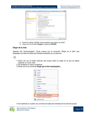 Consejo de la Judicatura Federal
Secretaría Ejecutiva de Obra, Recursos Materiales y Servicios Generales
Dirección General de Informática
Dirección de Capacitación en TI
Microsoft Excel 2010 Básico
Manual de Usuario
Página 39
4. Activar la casilla “Habilitar Autocompletar para valores de celda”
5. Hacer clic en el botón Aceptar o presionar ENTER
Elegir de la lista
Además del “Autocompletar”, Excel cuenta con el comando “Elegir de la lista” que
despliega una lista de todas las entradas existentes en la columna.

1.Hacer clic con el botón derecho del mouse sobre la celda en la que se desea
ingresar un nuevo valor
2.Se mostrará un menú contextual
3.Hacer clic en el comando Elegir de la lista desplegable...
4.Se mostrará un cuadro con una lista de todas las entradas de la columna actual
 