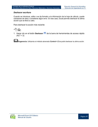 Consejo de la Judicatura Federal
Secretaría Ejecutiva de Obra, Recursos Materiales y Servicios Generales
Dirección General de Informática
Dirección de Capacitación en TI
Microsoft Excel 2010 Básico
Manual de Usuario
Página 41
Deshacer escritura
Cuando se introduce, edita o se da formato a la información de la hoja de cálculo, puede
cambiarse de idea o cometerse algún error. En ese caso, Excel permite deshacer la última
acción que se llevó a cabo.
Para deshacer la acción más reciente:

1. Hacer clic en el botón Deshacer de la barra de herramientas de acceso rápido
(ALT + 2)
Sugerencia: Utilizando el método abreviado Control + Z de podrá deshacer la ultima acción
 