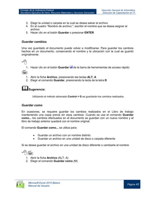 Consejo de la Judicatura Federal
Secretaría Ejecutiva de Obra, Recursos Materiales y Servicios Generales
Dirección General de Informática
Dirección de Capacitación en TI
Microsoft Excel 2010 Básico
Manual de Usuario
Página 43
3. Elegir la unidad o carpeta en la cual se desea salvar el archivo
4. En el cuadro “Nombre de archivo:”, escribir el nombre que se desea asignar al
archivo
5. Hacer clic en el botón Guardar o presionar ENTER
Guardar cambios
Una vez guardado el documento puede volver a modificarse. Para guardar los cambios
hechos en un documento, conservando el nombre y la ubicación con la cual se guardó
originalmente:

1. Hacer clic en el botón Guardar de la barra de herramientas de acceso rápido

1. Abrir la ficha Archivo, presionando las teclas ALT, A
2. Elegir el comando Guardar, presionando la tecla de la letra D
Sugerencia:
Utilizando el método abreviado Control + G se guardarán los cambios realizados.
Guardar como
En ocasiones, se requiere guardar los cambios realizados en el Libro de trabajo
manteniendo una copia previa sin esos cambios. Cuando se usa el comando Guardar
como... los cambios efectuados en el documento se guardan con un nuevo nombre y el
libro de trabajo anterior quedará con el nombre original.
El comando Guardar como... se utiliza para:
Guardar un archivo con un nombre distinto
Guardar un archivo en una unidad de disco o carpeta diferente
Si se desea guardar el archivo en una unidad de disco diferente o cambiarle el nombre:

1. Abrir la ficha Archivo (ALT, A)
2. Elegir el comando Guardar como (M)
 