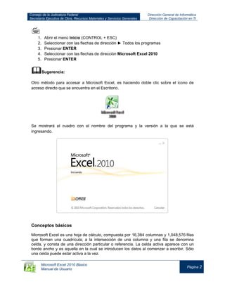 Consejo de la Judicatura Federal
Secretaría Ejecutiva de Obra, Recursos Materiales y Servicios Generales
Dirección General de Informática
Dirección de Capacitación en TI
Microsoft Excel 2010 Básico
Manual de Usuario
Página 2

1. Abrir el menú Inicio (CONTROL + ESC)
2. Seleccionar con las flechas de dirección ► Todos los programas
3. Presionar ENTER
4. Seleccionar con las flechas de dirección Microsoft Excel 2010
5. Presionar ENTER
Sugerencia:
Otro método para accesar a Microsoft Excel, es haciendo doble clic sobre el icono de
acceso directo que se encuentra en el Escritorio.
Se mostrará el cuadro con el nombre del programa y la versión a la que se está
ingresando.
Conceptos básicos
Microsoft Excel es una hoja de cálculo, compuesta por 16,384 columnas y 1,048,576 filas
que forman una cuadrícula; a la intersección de una columna y una fila se denomina
celda, y consta de una dirección particular o referencia. La celda activa aparece con un
borde ancho y es aquella en la cual se introducen los datos al comenzar a escribir. Sólo
una celda puede estar activa a la vez.
 