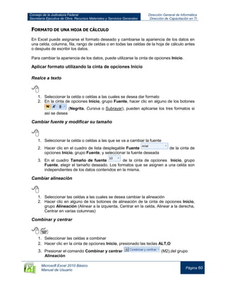 Consejo de la Judicatura Federal
Secretaría Ejecutiva de Obra, Recursos Materiales y Servicios Generales
Dirección General de Informática
Dirección de Capacitación en TI
Microsoft Excel 2010 Básico
Manual de Usuario
Página 60
FORMATO DE UNA HOJA DE CÁLCULO
En Excel puede asignarse el formato deseado y cambiarse la apariencia de los datos en
una celda, columna, fila, rango de celdas o en todas las celdas de la hoja de cálculo antes
o después de escribir los datos.
Para cambiar la apariencia de los datos, puede utilizarse la cinta de opciones Inicio.
Aplicar formato utilizando la cinta de opciones Inicio
Realce a texto

1. Seleccionar la celda o celdas a las cuales se desea dar formato
2. En la cinta de opciones Inicio, grupo Fuente, hacer clic en alguno de los botones
(Negrita, Cursiva o Subrayar), pueden aplicarse los tres formatos si
así se desea
Cambiar fuente y modificar su tamaño

1. Seleccionar la celda o celdas a las que se va a cambiar la fuente
2. Hacer clic en el cuadro de lista desplegable Fuente de la cinta de
opciones Inicio, grupo Fuente, y seleccionar la fuente deseada
3. En el cuadro Tamaño de fuente de la cinta de opciones Inicio, grupo
Fuente, elegir el tamaño deseado. Los formatos que se asignen a una celda son
independientes de los datos contenidos en la misma.
Cambiar alineación

1. Seleccionar las celdas a las cuales se desea cambiar la alineación
2. Hacer clic en alguno de los botones de alineación de la cinta de opciones Inicio,
grupo Alineación (Alinear a la izquierda, Centrar en la celda, Alinear a la derecha,
Centrar en varias columnas)
Combinar y centrar

1. Seleccionar las celdas a combinar
2. Hacer clic en la cinta de opciones Inicio, presionado las teclas ALT,O
3. Presionar el comando Combinar y centrar (M2),del grupo
Alineación
 