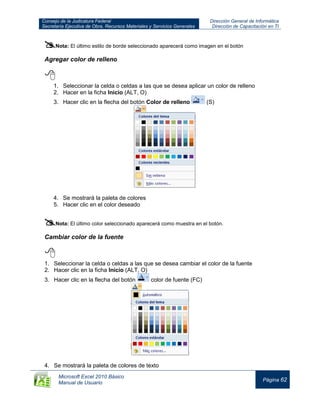Consejo de la Judicatura Federal
Secretaría Ejecutiva de Obra, Recursos Materiales y Servicios Generales
Dirección General de Informática
Dirección de Capacitación en TI
Microsoft Excel 2010 Básico
Manual de Usuario
Página 62
Nota: El último estilo de borde seleccionado aparecerá como imagen en el botón
Agregar color de relleno

1. Seleccionar la celda o celdas a las que se desea aplicar un color de relleno
2. Hacer en la ficha Inicio (ALT, O)
3. Hacer clic en la flecha del botón Color de relleno (S)
4. Se mostrará la paleta de colores
5. Hacer clic en el color deseado
Nota: El último color seleccionado aparecerá como muestra en el botón.
Cambiar color de la fuente

1. Seleccionar la celda o celdas a las que se desea cambiar el color de la fuente
2. Hacer clic en la ficha Inicio (ALT, O)
3. Hacer clic en la flecha del botón color de fuente (FC)
4. Se mostrará la paleta de colores de texto
 