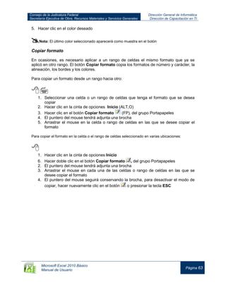 Consejo de la Judicatura Federal
Secretaría Ejecutiva de Obra, Recursos Materiales y Servicios Generales
Dirección General de Informática
Dirección de Capacitación en TI
Microsoft Excel 2010 Básico
Manual de Usuario
Página 63
5. Hacer clic en el color deseado
Nota: El último color seleccionado aparecerá como muestra en el botón
Copiar formato
En ocasiones, es necesario aplicar a un rango de celdas el mismo formato que ya se
aplicó en otro rango. El botón Copiar formato copia los formatos de número y carácter, la
alineación, los bordes y los colores.
Para copiar un formato desde un rango hacia otro:

1. Seleccionar una celda o un rango de celdas que tenga el formato que se desea
copiar
2. Hacer clic en la cinta de opciones Inicio (ALT,O)
3. Hacer clic en el botón Copiar formato (FP), del grupo Portapapeles
4. El puntero del mouse tendrá adjunta una brocha
5. Arrastrar el mouse en la celda o rango de celdas en las que se desee copiar el
formato
Para copiar el formato en la celda o el rango de celdas seleccionado en varias ubicaciones:

1. Hacer clic en la cinta de opciones Inicio
6. Hacer doble clic en el botón Copiar formato , del grupo Portapapeles
2. El puntero del mouse tendrá adjunta una brocha
3. Arrastrar el mouse en cada una de las celdas o rango de celdas en las que se
desee copiar el formato
4. El puntero del mouse seguirá conservando la brocha, para desactivar el modo de
copiar, hacer nuevamente clic en el botón o presionar la tecla ESC
 