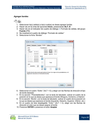Consejo de la Judicatura Federal
Secretaría Ejecutiva de Obra, Recursos Materiales y Servicios Generales
Dirección General de Informática
Dirección de Capacitación en TI
Microsoft Excel 2010 Básico
Manual de Usuario
Página 66
Agregar bordes

1. Seleccionar la(s) celda(s) a la(s) cual(es) se desea agregar bordes
2. Hacer clic en la cinta de opciones Inicio, presionando ALT, O
3. Hacer clic en el indicador de cuadro de diálogo Formato de celdas, del grupo
Fuente (FN)
4. Se mostrará el cuadro de diálogo “Formato de celdas”
5. Seleccionar la ficha “Bordes”
6. Seleccionar el cuadro “Estilo:” (ALT + E) y elegir con las flechas de dirección el tipo
de borde deseado
7. En la sección “Preestablecidos”, con la tecla de tabulador, activar el cuadro de la
posición en la que se desea que aparezca el borde (Ninguno, Contorno, e Interior)
8. En la sección “Borde”, con la tecla de tabulador, activar el cuadro de la posición en
la que se desea que aparezca el borde (Izquierdo, Derecho, Superior, Inferior, etc.)
9. En el cuadro de lista desplegable “Color:” (ALT + C), elegir con las flechas de
dirección el color que se desee asignar al borde
10. Presionar ENTER o presionar el botón Aceptar
 
