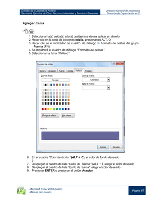Consejo de la Judicatura Federal
Secretaría Ejecutiva de Obra, Recursos Materiales y Servicios Generales
Dirección General de Informática
Dirección de Capacitación en TI
Microsoft Excel 2010 Básico
Manual de Usuario
Página 67
Agregar trama

1.Seleccionar la(s) celda(s) a la(s) cual(es) se desea aplicar un diseño
2.Hacer clic en la cinta de opciones Inicio, presionando ALT, O
3.Hacer clic en el indicador de cuadro de diálogo Formato de celdas del grupo
Fuente (FN)
4.Se mostrará el cuadro de diálogo “Formato de celdas”
5.Seleccionar la ficha “Relleno”
6. En el cuadro “Color de fondo:” (ALT + C), el color de fondo deseado
ó
7. Desplegar el cuadro de lista “Color de Trama:” (ALT + T) elegir el color deseado
8. Desplegar el cuadro de lista “Estilo de trama”, elegir el color deseado
9. Presionar ENTER o presionar el botón Aceptar
 