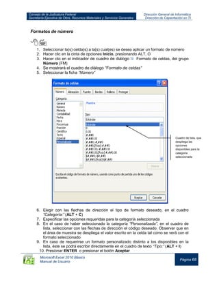 Consejo de la Judicatura Federal
Secretaría Ejecutiva de Obra, Recursos Materiales y Servicios Generales
Dirección General de Informática
Dirección de Capacitación en TI
Microsoft Excel 2010 Básico
Manual de Usuario
Página 68
Formatos de número

1. Seleccionar la(s) celda(s) a la(s) cual(es) se desea aplicar un formato de número
2. Hacer clic en la cinta de opciones Inicio, presionando ALT, O
3. Hacer clic en el indicador de cuadro de diálogo Formato de celdas, del grupo
Número (FM)
4. Se mostrará el cuadro de diálogo “Formato de celdas”
5. Seleccionar la ficha “Número”
6. Elegir con las flechas de dirección el tipo de formato deseado, en el cuadro
“Categoría:” (ALT + C)
7. Especificar las opciones requeridas para la categoría seleccionada
8. En el caso de haber seleccionado la categoría “Personalizada”, en el cuadro de
lista, seleccionar con las flechas de dirección el código deseado. Observar que en
el área de muestra se despliega el valor escrito en la celda tal como se verá con el
formato seleccionado
9. En caso de requerirse un formato personalizado distinto a los disponibles en la
lista, éste se podrá escribir directamente en el cuadro de texto “Tipo:” (ALT + I)
10. Presionar ENTER o presionar el botón Aceptar
Cuadro de lista, que
despliega las
opciones
disponibles para la
categoría
seleccionada
 
