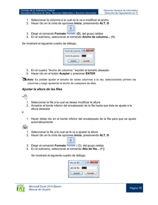 Consejo de la Judicatura Federal
Secretaría Ejecutiva de Obra, Recursos Materiales y Servicios Generales
Dirección General de Informática
Dirección de Capacitación en TI
Microsoft Excel 2010 Básico
Manual de Usuario
Página 70
1. Seleccionar la columna a la cual se le va a modificar el ancho
2. Hacer clic en la cinta de opciones Inicio, presionando ALT, O
3. Elegir el comando Formato (O), del grupo celdas
4. En el submenú, seleccionar el comando Ancho de columna... (N)
Se mostrará el siguiente cuadro de diálogo.
5. En el cuadro “Ancho de columna:” escribir el tamaño deseado
6. Hacer clic en el botón Aceptar o presionar ENTER
Nota: Es posible ajustar el tamaño de varias columnas a la vez, seleccionando primero las
columnas y luego ajustando el ancho de cualquiera de ellas.
Ajustar la altura de las filas

1. Seleccionar la fila a la cual se desea modificar la altura
2. Arrastrar el borde inferior del encabezado de la fila hasta que ésta se ajuste a la
altura deseada
ó
1. Hacer doble clic en el borde inferior del encabezado de la fila para que se ajuste
automáticamente

1. Seleccionar la fila a la cual se le va a ajustar la altura
2. Hacer clic en la cinta de opciones Inicio, presionando ALT, O
3. Elegir el comando Formato ( O), del grupo celdas
4. En el submenú, seleccionar el comando Alto de fila... (F)}
Se mostrará el siguiente cuadro de diálogo.
 