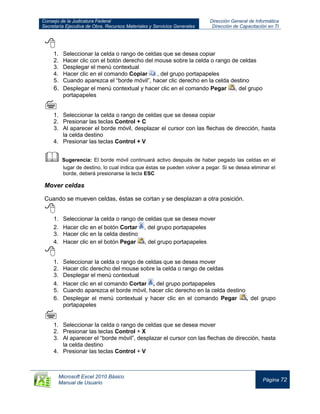 Consejo de la Judicatura Federal
Secretaría Ejecutiva de Obra, Recursos Materiales y Servicios Generales
Dirección General de Informática
Dirección de Capacitación en TI
Microsoft Excel 2010 Básico
Manual de Usuario
Página 72

1. Seleccionar la celda o rango de celdas que se desea copiar
2. Hacer clic con el botón derecho del mouse sobre la celda o rango de celdas
3. Desplegar el menú contextual
4. Hacer clic en el comando Copiar , del grupo portapapeles
5. Cuando aparezca el “borde móvil”, hacer clic derecho en la celda destino
6. Desplegar el menú contextual y hacer clic en el comando Pegar , del grupo
portapapeles

1. Seleccionar la celda o rango de celdas que se desea copiar
2. Presionar las teclas Control + C
3. Al aparecer el borde móvil, desplazar el cursor con las flechas de dirección, hasta
la celda destino
4. Presionar las teclas Control + V

 Sugerencia: El borde móvil continuará activo después de haber pegado las celdas en el
lugar de destino, lo cual indica que éstas se pueden volver a pegar. Si se desea eliminar el
borde, deberá presionarse la tecla ESC
Mover celdas
Cuando se mueven celdas, éstas se cortan y se desplazan a otra posición.

1. Seleccionar la celda o rango de celdas que se desea mover
2. Hacer clic en el botón Cortar , del grupo portapapeles
3. Hacer clic en la celda destino
4. Hacer clic en el botón Pegar , del grupo portapapeles

1. Seleccionar la celda o rango de celdas que se desea mover
2. Hacer clic derecho del mouse sobre la celda o rango de celdas
3. Desplegar el menú contextual
4. Hacer clic en el comando Cortar , del grupo portapapeles
5. Cuando aparezca el borde móvil, hacer clic derecho en la celda destino
6. Desplegar el menú contextual y hacer clic en el comando Pegar , del grupo
portapapeles

1. Seleccionar la celda o rango de celdas que se desea mover
2. Presionar las teclas Control + X
3. Al aparecer el “borde móvil”, desplazar el cursor con las flechas de dirección, hasta
la celda destino
4. Presionar las teclas Control + V
 