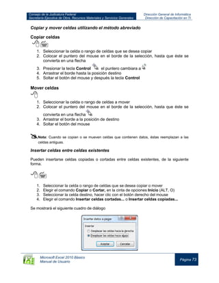 Consejo de la Judicatura Federal
Secretaría Ejecutiva de Obra, Recursos Materiales y Servicios Generales
Dirección General de Informática
Dirección de Capacitación en TI
Microsoft Excel 2010 Básico
Manual de Usuario
Página 73
Copiar y mover celdas utilizando el método abreviado
Copiar celdas

1. Seleccionar la celda o rango de celdas que se desea copiar
2. Colocar el puntero del mouse en el borde de la selección, hasta que éste se
convierta en una flecha
3. Presionar la tecla Control el puntero cambiara a
4. Arrastrar el borde hasta la posición destino
5. Soltar el botón del mouse y después la tecla Control
Mover celdas

1. Seleccionar la celda o rango de celdas a mover
2. Colocar el puntero del mouse en el borde de la selección, hasta que éste se
convierta en una flecha
3. Arrastrar el borde a la posición de destino
4. Soltar el botón del mouse
Nota: Cuando se copian o se mueven celdas que contienen datos, éstas reemplazan a las
celdas antiguas.
Insertar celdas entre celdas existentes
Pueden insertarse celdas copiadas o cortadas entre celdas existentes, de la siguiente
forma.

1. Seleccionar la celda o rango de celdas que se desea copiar o mover
2. Elegir el comando Copiar o Cortar, en la cinta de opciones Inicio (ALT, O)
3. Seleccionar la celda destino, hacer clic con el botón derecho del mouse
4. Elegir el comando Insertar celdas cortadas... o Insertar celdas copiadas...
Se mostrará el siguiente cuadro de diálogo
 