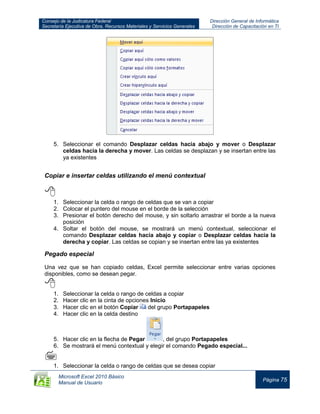 Consejo de la Judicatura Federal
Secretaría Ejecutiva de Obra, Recursos Materiales y Servicios Generales
Dirección General de Informática
Dirección de Capacitación en TI
Microsoft Excel 2010 Básico
Manual de Usuario
Página 75
5. Seleccionar el comando Desplazar celdas hacia abajo y mover o Desplazar
celdas hacia la derecha y mover. Las celdas se desplazan y se insertan entre las
ya existentes
Copiar e insertar celdas utilizando el menú contextual

1. Seleccionar la celda o rango de celdas que se van a copiar
2. Colocar el puntero del mouse en el borde de la selección
3. Presionar el botón derecho del mouse, y sin soltarlo arrastrar el borde a la nueva
posición
4. Soltar el botón del mouse, se mostrará un menú contextual, seleccionar el
comando Desplazar celdas hacia abajo y copiar o Desplazar celdas hacia la
derecha y copiar. Las celdas se copian y se insertan entre las ya existentes
Pegado especial
Una vez que se han copiado celdas, Excel permite seleccionar entre varias opciones
disponibles, como se desean pegar.

1. Seleccionar la celda o rango de celdas a copiar
2. Hacer clic en la cinta de opciones Inicio
3. Hacer clic en el botón Copiar del grupo Portapapeles
4. Hacer clic en la celda destino
5. Hacer clic en la flecha de Pegar , del grupo Portapapeles
6. Se mostrará el menú contextual y elegir el comando Pegado especial...

1. Seleccionar la celda o rango de celdas que se desea copiar
 