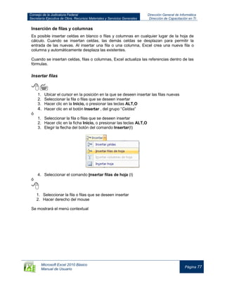 Consejo de la Judicatura Federal
Secretaría Ejecutiva de Obra, Recursos Materiales y Servicios Generales
Dirección General de Informática
Dirección de Capacitación en TI
Microsoft Excel 2010 Básico
Manual de Usuario
Página 77
Inserción de filas y columnas
Es posible insertar celdas en blanco o filas y columnas en cualquier lugar de la hoja de
cálculo. Cuando se insertan celdas, las demás celdas se desplazan para permitir la
entrada de las nuevas. Al insertar una fila o una columna, Excel crea una nueva fila o
columna y automáticamente desplaza las existentes.
Cuando se insertan celdas, filas o columnas, Excel actualiza las referencias dentro de las
fórmulas.
Insertar filas

1. Ubicar el cursor en la posición en la que se deseen insertar las filas nuevas
2. Seleccionar la fila o filas que se deseen insertar
3. Hacer clic en la Inicio, o presionar las teclas ALT,O
4. Hacer clic en el botón Insertar , del grupo “Celdas”
ó
1. Seleccionar la fila o filas que se deseen insertar
2. Hacer clic en la ficha Inicio, o presionar las teclas ALT,O
3. Elegir la flecha del botón del comando Insertar(I)
4. Seleccionar el comando Insertar filas de hoja (I)
ó

1. Seleccionar la fila o filas que se deseen insertar
2. Hacer derecho del mouse
Se mostrará el menú contextual
 