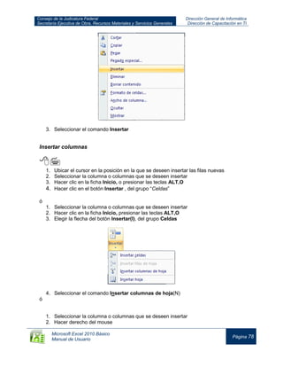 Consejo de la Judicatura Federal
Secretaría Ejecutiva de Obra, Recursos Materiales y Servicios Generales
Dirección General de Informática
Dirección de Capacitación en TI
Microsoft Excel 2010 Básico
Manual de Usuario
Página 78
3. Seleccionar el comando Insertar
Insertar columnas

1. Ubicar el cursor en la posición en la que se deseen insertar las filas nuevas
2. Seleccionar la columna o columnas que se deseen insertar
3. Hacer clic en la ficha Inicio, o presionar las teclas ALT,O
4. Hacer clic en el botón Insertar , del grupo “Celdas”
ó
1. Seleccionar la columna o columnas que se deseen insertar
2. Hacer clic en la ficha Inicio, presionar las teclas ALT,O
3. Elegir la flecha del botón Insertar(I), del grupo Celdas
4. Seleccionar el comando Insertar columnas de hoja(N)
ó
1. Seleccionar la columna o columnas que se deseen insertar
2. Hacer derecho del mouse
 