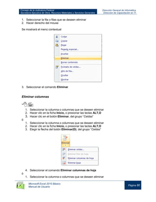 Consejo de la Judicatura Federal
Secretaría Ejecutiva de Obra, Recursos Materiales y Servicios Generales
Dirección General de Informática
Dirección de Capacitación en TI
Microsoft Excel 2010 Básico
Manual de Usuario
Página 80
1. Seleccionar la fila o filas que se deseen eliminar
2. Hacer derecho del mouse
Se mostrará el menú contextual
3. Seleccionar el comando Eliminar
Eliminar columnas

1. Seleccionar la columna o columnas que se deseen eliminar
2. Hacer clic en la ficha Inicio, o presionar las teclas ALT,O
3. Hacer clic en el botón Eliminar, del grupo “Celdas”
ó
1. Seleccionar la columna o columnas que se deseen eliminar
2. Hacer clic en la ficha Inicio, o presionar las teclas ALT,O
3. Elegir la flecha del botón Eliminar(D), del grupo “Celdas”
4. Seleccionar el comando Eliminar columnas de hoja
ó
1. Seleccionar la columna o columnas que se deseen eliminar
 