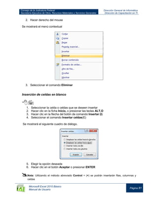 Consejo de la Judicatura Federal
Secretaría Ejecutiva de Obra, Recursos Materiales y Servicios Generales
Dirección General de Informática
Dirección de Capacitación en TI
Microsoft Excel 2010 Básico
Manual de Usuario
Página 81
2. Hacer derecho del mouse
Se mostrará el menú contextual
3. Seleccionar el comando Eliminar
Inserción de celdas en blanco

1. Seleccionar la celda o celdas que se deseen insertar
2. Hacer clic en la ficha Inicio, o presionar las teclas ALT,O
3. Hacer clic en la flecha del botón de comando Insertar (I)
4. Seleccionar el comando Insertar celdas(E)
Se mostrará el siguiente cuadro de diálogo.
5. Elegir la opción deseada
6. Hacer clic en el botón Aceptar o presionar ENTER

Nota: Utilizando el método abreviado Control + (+) se podrán insertarán filas, columnas y
celdas
 