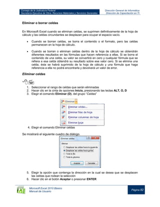 Consejo de la Judicatura Federal
Secretaría Ejecutiva de Obra, Recursos Materiales y Servicios Generales
Dirección General de Informática
Dirección de Capacitación en TI
Microsoft Excel 2010 Básico
Manual de Usuario
Página 82
Eliminar o borrar celdas
En Microsoft Excel cuando se eliminan celdas, se suprimen definitivamente de la hoja de
cálculo y las celdas circundantes se desplazan para ocupar el espacio vacío.
Cuando se borran celdas, se borra el contenido o el formato, pero las celdas
permanecen en la hoja de cálculo.
Cuando se borran o eliminan celdas dentro de la hoja de cálculo se obtendrán
diferentes resultados en las fórmulas que hacen referencia a ellas. Si se borra el
contenido de una celda, su valor se convertirá en cero y cualquier fórmula que se
refiera a esa celda obtendrá su resultado sobre ese valor cero. Si se elimina una
celda, ésta se habrá suprimido de la hoja de cálculo y una fórmula que haga
referencia a ella no podrá encontrarla y devolverá un valor de error.
Eliminar celdas

1. Seleccionar el rango de celdas que serán eliminadas
2. Hacer clic en la cinta de opciones Inicio, presionando las teclas ALT, O, D
3. Elegir el comando Eliminar (D), del grupo “Celdas”
4. Elegir el comando Eliminar celdas
Se mostrará el siguiente cuadro de diálogo.
5. Elegir la opción que contenga la dirección en la cual se desea que se desplacen
las celdas que rodean la selección
6. Hacer clic en el botón Aceptar o presionar ENTER
 