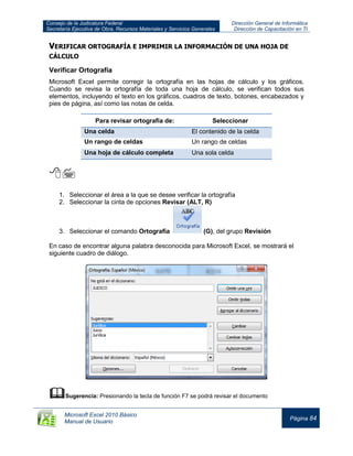 Consejo de la Judicatura Federal
Secretaría Ejecutiva de Obra, Recursos Materiales y Servicios Generales
Dirección General de Informática
Dirección de Capacitación en TI
Microsoft Excel 2010 Básico
Manual de Usuario
Página 84
VERIFICAR ORTOGRAFÍA E IMPRIMIR LA INFORMACIÓN DE UNA HOJA DE
CÁLCULO
Verificar Ortografía
Microsoft Excel permite corregir la ortografía en las hojas de cálculo y los gráficos.
Cuando se revisa la ortografía de toda una hoja de cálculo, se verifican todos sus
elementos, incluyendo el texto en los gráficos, cuadros de texto, botones, encabezados y
pies de página, así como las notas de celda.
Para revisar ortografía de: Seleccionar
Una celda El contenido de la celda
Un rango de celdas Un rango de celdas
Una hoja de cálculo completa Una sola celda

1. Seleccionar el área a la que se desee verificar la ortografía
2. Seleccionar la cinta de opciones Revisar (ALT, R)
3. Seleccionar el comando Ortografía (G), del grupo Revisión
En caso de encontrar alguna palabra desconocida para Microsoft Excel, se mostrará el
siguiente cuadro de diálogo.
Sugerencia: Presionando la tecla de función F7 se podrá revisar el documento
 