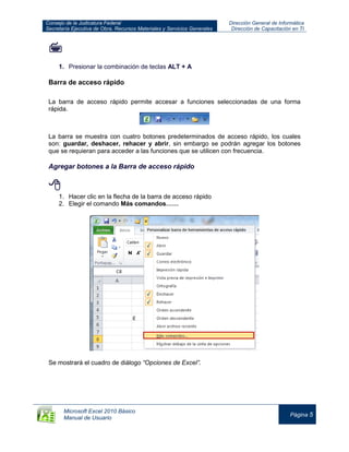 Consejo de la Judicatura Federal
Secretaría Ejecutiva de Obra, Recursos Materiales y Servicios Generales
Dirección General de Informática
Dirección de Capacitación en TI
Microsoft Excel 2010 Básico
Manual de Usuario
Página 5

1. Presionar la combinación de teclas ALT + A
Barra de acceso rápido
La barra de acceso rápido permite accesar a funciones seleccionadas de una forma
rápida.
La barra se muestra con cuatro botones predeterminados de acceso rápido, los cuales
son: guardar, deshacer, rehacer y abrir, sin embargo se podrán agregar los botones
que se requieran para acceder a las funciones que se utilicen con frecuencia.
Agregar botones a la Barra de acceso rápido

1. Hacer clic en la flecha de la barra de acceso rápido
2. Elegir el comando Más comandos……
Se mostrará el cuadro de diálogo “Opciones de Excel”.
 