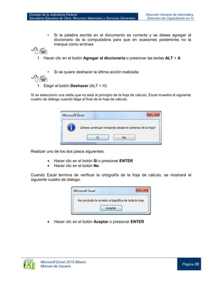Consejo de la Judicatura Federal
Secretaría Ejecutiva de Obra, Recursos Materiales y Servicios Generales
Dirección General de Informática
Dirección de Capacitación en TI
Microsoft Excel 2010 Básico
Manual de Usuario
Página 86
• Si la palabra escrita en el documento es correcta y se desea agregar al
diccionario de la computadora para que en ocasiones posteriores no la
marque como errónea

1. Hacer clic en el botón Agregar al diccionario o presionar las teclas ALT + A
• Si se quiere deshacer la última acción realizada

1. Elegir el botón Deshacer (ALT + H)
Si se seleccionó una celda que no está al principio de la hoja de cálculo, Excel muestra el siguiente
cuadro de diálogo cuando llega al final de la hoja de cálculo.
Realizar uno de los dos pasos siguientes:
Hacer clic en el botón Sí o presionar ENTER
Hacer clic en el botón No
Cuando Excel termina de verificar la ortografía de la hoja de cálculo, se mostrará el
siguiente cuadro de diálogo.
Hacer clic en el botón Aceptar o presionar ENTER
 