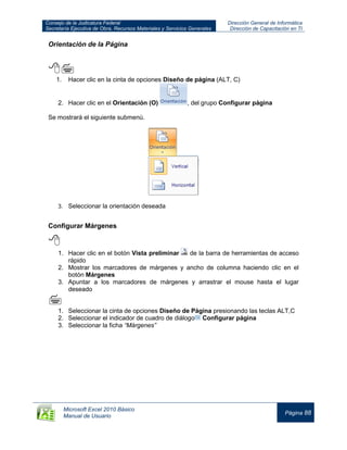 Consejo de la Judicatura Federal
Secretaría Ejecutiva de Obra, Recursos Materiales y Servicios Generales
Dirección General de Informática
Dirección de Capacitación en TI
Microsoft Excel 2010 Básico
Manual de Usuario
Página 88
Orientación de la Página

1. Hacer clic en la cinta de opciones Diseño de página (ALT, C)
2. Hacer clic en el Orientación (O) , del grupo Configurar página
Se mostrará el siguiente submenú.
3. Seleccionar la orientación deseada
Configurar Márgenes

1. Hacer clic en el botón Vista preliminar de la barra de herramientas de acceso
rápido
2. Mostrar los marcadores de márgenes y ancho de columna haciendo clic en el
botón Márgenes
3. Apuntar a los marcadores de márgenes y arrastrar el mouse hasta el lugar
deseado

1. Seleccionar la cinta de opciones Diseño de Página presionando las teclas ALT,C
2. Seleccionar el indicador de cuadro de diálogo Configurar página
3. Seleccionar la ficha “Márgenes”
 