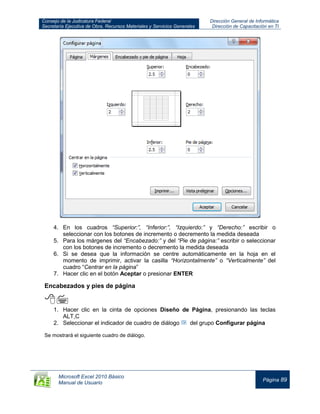 Consejo de la Judicatura Federal
Secretaría Ejecutiva de Obra, Recursos Materiales y Servicios Generales
Dirección General de Informática
Dirección de Capacitación en TI
Microsoft Excel 2010 Básico
Manual de Usuario
Página 89
4. En los cuadros “Superior:”, “Inferior:”, “Izquierdo:” y “Derecho:” escribir o
seleccionar con los botones de incremento o decremento la medida deseada
5. Para los márgenes del “Encabezado:” y del “Pie de página:” escribir o seleccionar
con los botones de incremento o decremento la medida deseada
6. Si se desea que la información se centre automáticamente en la hoja en el
momento de imprimir, activar la casilla “Horizontalmente” o “Verticalmente” del
cuadro “Centrar en la página”
7. Hacer clic en el botón Aceptar o presionar ENTER
Encabezados y pies de página

1. Hacer clic en la cinta de opciones Diseño de Página, presionando las teclas
ALT,C
2. Seleccionar el indicador de cuadro de diálogo del grupo Configurar página
Se mostrará el siguiente cuadro de diálogo.
 