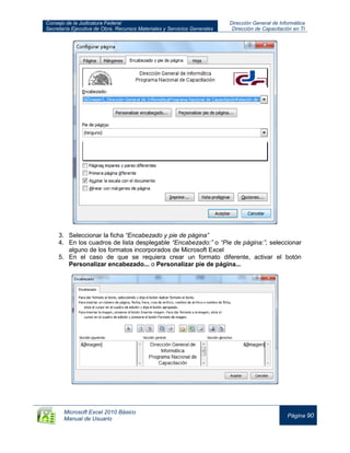 Consejo de la Judicatura Federal
Secretaría Ejecutiva de Obra, Recursos Materiales y Servicios Generales
Dirección General de Informática
Dirección de Capacitación en TI
Microsoft Excel 2010 Básico
Manual de Usuario
Página 90
3. Seleccionar la ficha “Encabezado y pie de página”
4. En los cuadros de lista desplegable “Encabezado:” o “Pie de página:”, seleccionar
alguno de los formatos incorporados de Microsoft Excel
5. En el caso de que se requiera crear un formato diferente, activar el botón
Personalizar encabezado... o Personalizar pie de página...
 