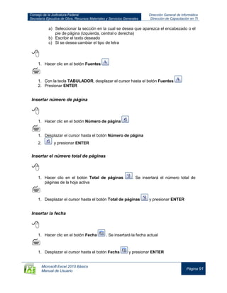 Consejo de la Judicatura Federal
Secretaría Ejecutiva de Obra, Recursos Materiales y Servicios Generales
Dirección General de Informática
Dirección de Capacitación en TI
Microsoft Excel 2010 Básico
Manual de Usuario
Página 91
a) Seleccionar la sección en la cual se desea que aparezca el encabezado o el
pie de página (izquierda, central o derecha)
b) Escribir el texto deseado
c) Si se desea cambiar el tipo de letra

1. Hacer clic en el botón Fuentes

1. Con la tecla TABULADOR, desplazar el cursor hasta el botón Fuentes
2. Presionar ENTER
Insertar número de página

1. Hacer clic en el botón Número de página

1. Desplazar el cursor hasta el botón Número de página
2. y presionar ENTER
Insertar el número total de páginas

1. Hacer clic en el botón Total de páginas . Se insertará el número total de
páginas de la hoja activa

1. Desplazar el cursor hasta el botón Total de páginas y presionar ENTER
Insertar la fecha

1. Hacer clic en el botón Fecha . Se insertará la fecha actual

1. Desplazar el cursor hasta el botón Fecha y presionar ENTER
 