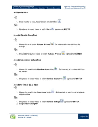 Consejo de la Judicatura Federal
Secretaría Ejecutiva de Obra, Recursos Materiales y Servicios Generales
Dirección General de Informática
Dirección de Capacitación en TI
Microsoft Excel 2010 Básico
Manual de Usuario
Página 92
Insertar la hora

1. Para insertar la hora, hacer clic en el botón Hora

1. Desplazar el cursor hasta el botón Hora y presionar ENTER
Insertar la ruta de archivo

1. Hacer clic en el botón Ruta de Archivo . Se insertará la ruta del Libro de
trabajo

1. Desplazar el cursor hasta el botón Ruta de Archivo y presionar ENTER
Insertar el nombre del archivo

1. Hacer clic en el botón Nombre de archivo . Se insertará el nombre del Libro
de trabajo

1. Desplazar el cursor hasta el botón Nombre de archivo y presionar ENTER
Insertar nombre de la hoja

1. Hacer clic en el botón Nombre de hoja . Se insertará el nombre de la hoja de
cálculo activa

1. Desplazar el cursor hasta el botón Nombre de hoja y presionar ENTER
2. Elegir el botón Aceptar
 