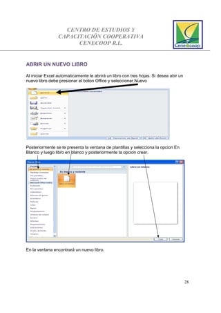CENTRO DE ESTUDIOS Y
CAPACITACIÓN COOPERATIVA
CENECOOP R.L.
28
ABRIR UN NUEVO LIBRO
Al iniciar Excel automaticamente le abrirá un libro con tres hojas. Si desea abir un
nuevo libro debe presionar el boton Office y seleccionar Nuevo
Posteriormente se le presenta la ventana de plantillas y selecciona la opcion En
Blanco y luego libro en blanco y posteriormente la opcion crear.
En la ventana encontrará un nuevo libro.
 