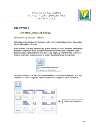 CENTRO DE ESTUDIOS Y
CAPACITACIÓN COOPERATIVA
CENECOOP R.L.
47
OBJETIVO 5
IMPRIMIR LIBROS DE EXCEL.
DURACION ESTIMADA: 1 HORAS
Al finalizar este objetivo el estudiante podrá imprimir las hojas y libros de excel en
forma adecuada y eficiente.
Para imprimir una hoja electronica y que se ajuste a la hoja, debemos seleccionar
el area de impresión. Para ello seleccionamos la informacion a imprimir, luego
presionamos un click sobre la cinta diseño de pagina, posteriormente en el icono
area de impresión seleccionamos la opcion Establecer área de impresión
Una vez establecido el área de impresión seleccionamos los margenes de la hoja,
utilizando el ícono Margenes y seleccionamos los margenes de la impresion
Seleccione los márgenes
 