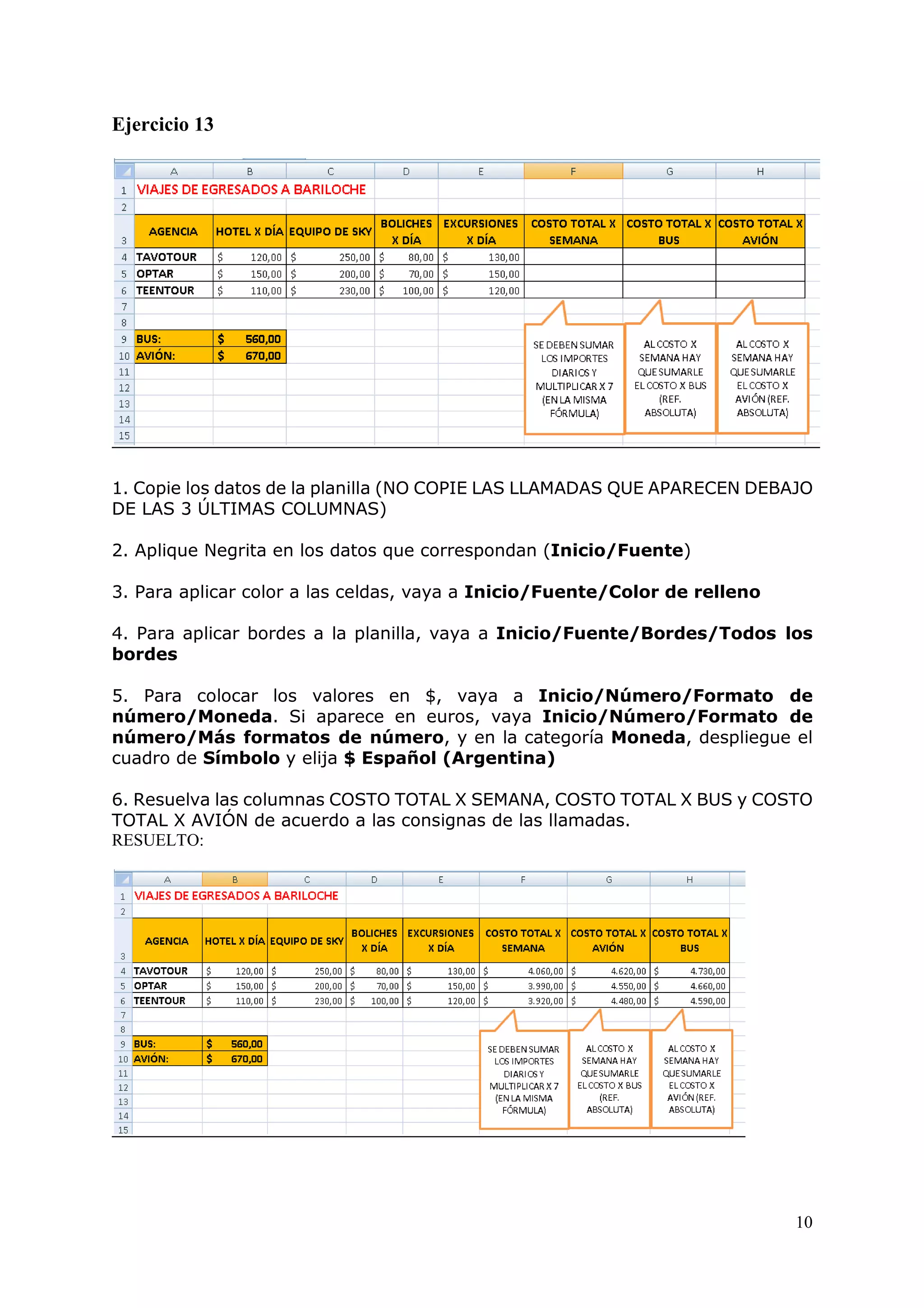 10
Ejercicio 13
1. Copie los datos de la planilla (NO COPIE LAS LLAMADAS QUE APARECEN DEBAJO
DE LAS 3 ÚLTIMAS COLUMNAS)
2. Aplique Negrita en los datos que correspondan (Inicio/Fuente)
3. Para aplicar color a las celdas, vaya a Inicio/Fuente/Color de relleno
4. Para aplicar bordes a la planilla, vaya a Inicio/Fuente/Bordes/Todos los
bordes
5. Para colocar los valores en $, vaya a Inicio/Número/Formato de
número/Moneda. Si aparece en euros, vaya Inicio/Número/Formato de
número/Más formatos de número, y en la categoría Moneda, despliegue el
cuadro de Símbolo y elija $ Español (Argentina)
6. Resuelva las columnas COSTO TOTAL X SEMANA, COSTO TOTAL X BUS y COSTO
TOTAL X AVIÓN de acuerdo a las consignas de las llamadas.
RESUELTO:
 