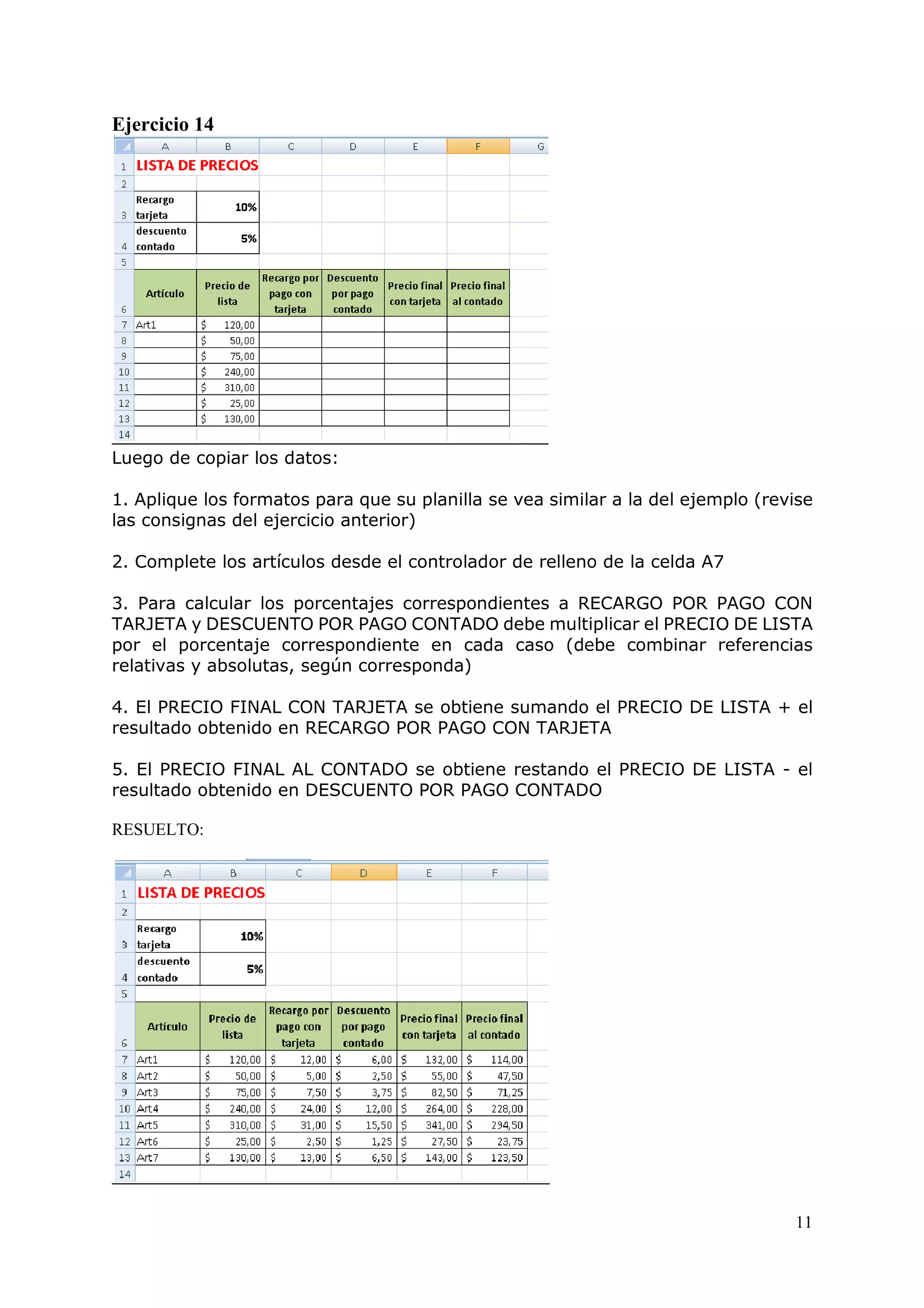 11
Ejercicio 14
Luego de copiar los datos:
1. Aplique los formatos para que su planilla se vea similar a la del ejemplo (revise
las consignas del ejercicio anterior)
2. Complete los artículos desde el controlador de relleno de la celda A7
3. Para calcular los porcentajes correspondientes a RECARGO POR PAGO CON
TARJETA y DESCUENTO POR PAGO CONTADO debe multiplicar el PRECIO DE LISTA
por el porcentaje correspondiente en cada caso (debe combinar referencias
relativas y absolutas, según corresponda)
4. El PRECIO FINAL CON TARJETA se obtiene sumando el PRECIO DE LISTA + el
resultado obtenido en RECARGO POR PAGO CON TARJETA
5. El PRECIO FINAL AL CONTADO se obtiene restando el PRECIO DE LISTA - el
resultado obtenido en DESCUENTO POR PAGO CONTADO
RESUELTO:
 