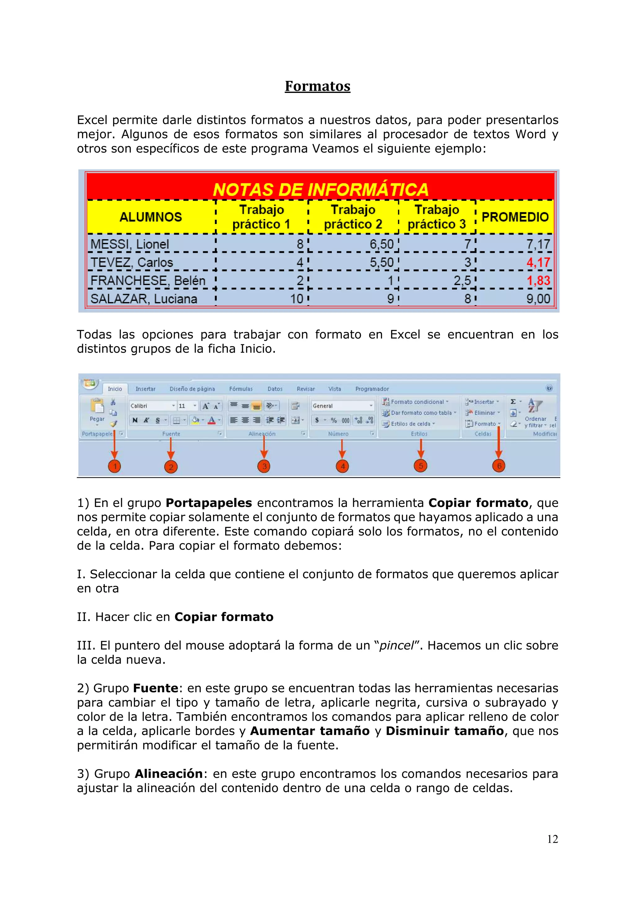 12
Formatos
Excel permite darle distintos formatos a nuestros datos, para poder presentarlos
mejor. Algunos de esos formatos son similares al procesador de textos Word y
otros son específicos de este programa Veamos el siguiente ejemplo:
Todas las opciones para trabajar con formato en Excel se encuentran en los
distintos grupos de la ficha Inicio.
1) En el grupo Portapapeles encontramos la herramienta Copiar formato, que
nos permite copiar solamente el conjunto de formatos que hayamos aplicado a una
celda, en otra diferente. Este comando copiará solo los formatos, no el contenido
de la celda. Para copiar el formato debemos:
I. Seleccionar la celda que contiene el conjunto de formatos que queremos aplicar
en otra
II. Hacer clic en Copiar formato
III. El puntero del mouse adoptará la forma de un “pincel”. Hacemos un clic sobre
la celda nueva.
2) Grupo Fuente: en este grupo se encuentran todas las herramientas necesarias
para cambiar el tipo y tamaño de letra, aplicarle negrita, cursiva o subrayado y
color de la letra. También encontramos los comandos para aplicar relleno de color
a la celda, aplicarle bordes y Aumentar tamaño y Disminuir tamaño, que nos
permitirán modificar el tamaño de la fuente.
3) Grupo Alineación: en este grupo encontramos los comandos necesarios para
ajustar la alineación del contenido dentro de una celda o rango de celdas.
 