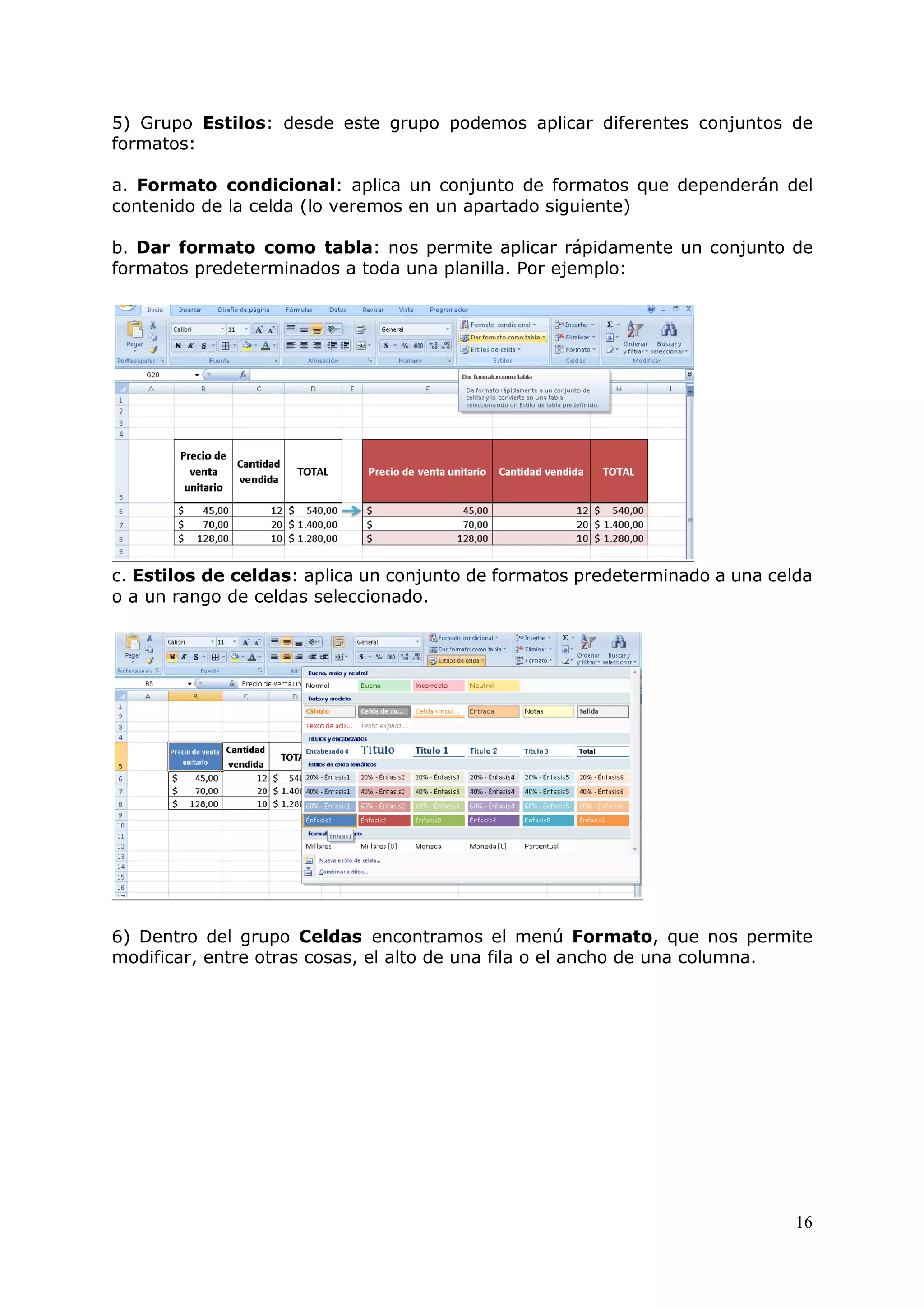 16
5) Grupo Estilos: desde este grupo podemos aplicar diferentes conjuntos de
formatos:
a. Formato condicional: aplica un conjunto de formatos que dependerán del
contenido de la celda (lo veremos en un apartado siguiente)
b. Dar formato como tabla: nos permite aplicar rápidamente un conjunto de
formatos predeterminados a toda una planilla. Por ejemplo:
c. Estilos de celdas: aplica un conjunto de formatos predeterminado a una celda
o a un rango de celdas seleccionado.
6) Dentro del grupo Celdas encontramos el menú Formato, que nos permite
modificar, entre otras cosas, el alto de una fila o el ancho de una columna.
 