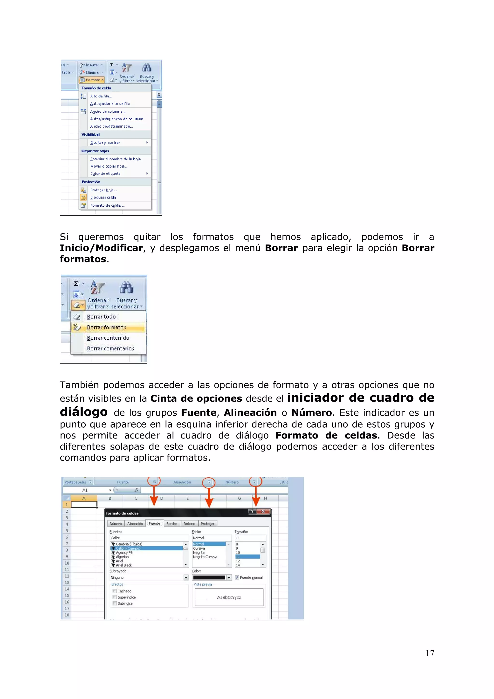 17
Si queremos quitar los formatos que hemos aplicado, podemos ir a
Inicio/Modificar, y desplegamos el menú Borrar para elegir la opción Borrar
formatos.
También podemos acceder a las opciones de formato y a otras opciones que no
están visibles en la Cinta de opciones desde el iniciador de cuadro de
diálogo de los grupos Fuente, Alineación o Número. Este indicador es un
punto que aparece en la esquina inferior derecha de cada uno de estos grupos y
nos permite acceder al cuadro de diálogo Formato de celdas. Desde las
diferentes solapas de este cuadro de diálogo podemos acceder a los diferentes
comandos para aplicar formatos.
 