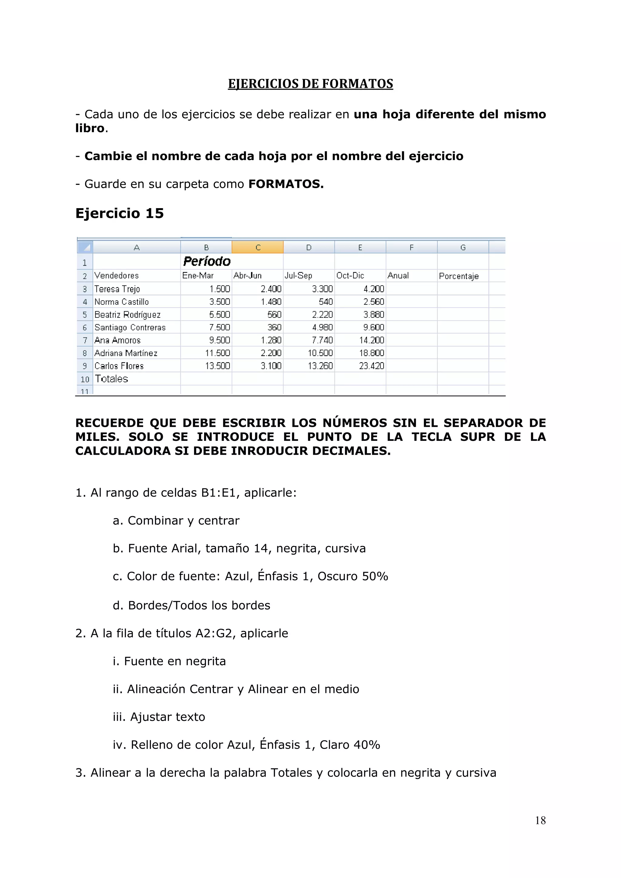 18
EJERCICIOS DE FORMATOS
- Cada uno de los ejercicios se debe realizar en una hoja diferente del mismo
libro.
- Cambie el nombre de cada hoja por el nombre del ejercicio
- Guarde en su carpeta como FORMATOS.
Ejercicio 15
RECUERDE QUE DEBE ESCRIBIR LOS NÚMEROS SIN EL SEPARADOR DE
MILES. SOLO SE INTRODUCE EL PUNTO DE LA TECLA SUPR DE LA
CALCULADORA SI DEBE INRODUCIR DECIMALES.
1. Al rango de celdas B1:E1, aplicarle:
a. Combinar y centrar
b. Fuente Arial, tamaño 14, negrita, cursiva
c. Color de fuente: Azul, Énfasis 1, Oscuro 50%
d. Bordes/Todos los bordes
2. A la fila de títulos A2:G2, aplicarle
i. Fuente en negrita
ii. Alineación Centrar y Alinear en el medio
iii. Ajustar texto
iv. Relleno de color Azul, Énfasis 1, Claro 40%
3. Alinear a la derecha la palabra Totales y colocarla en negrita y cursiva
 
